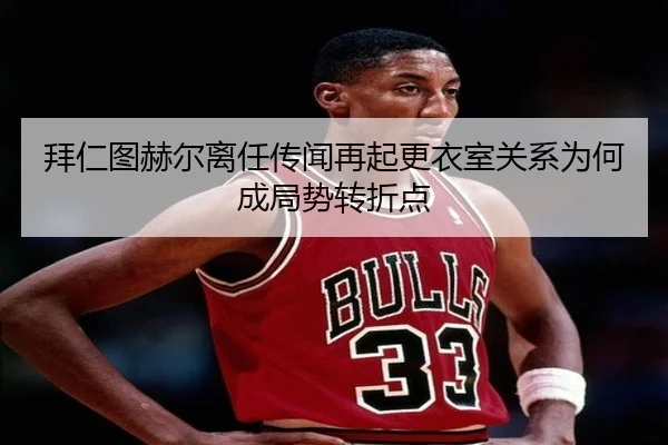 拜仁图赫尔离任传闻再起更衣室关系为何成局势转折点