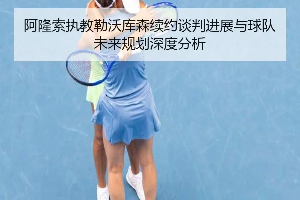 阿隆索执教勒沃库森续约谈判进展与球队未来规划深度分析