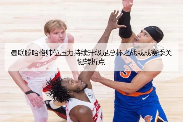 曼联滕哈格帅位压力持续升级足总杯之战或成赛季关键转折点