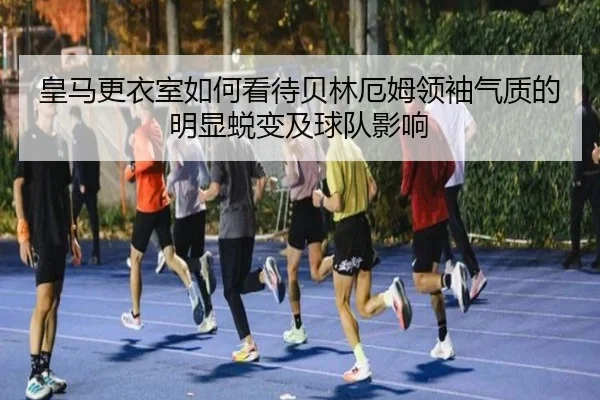 皇马更衣室如何看待贝林厄姆领袖气质的明显蜕变及球队影响