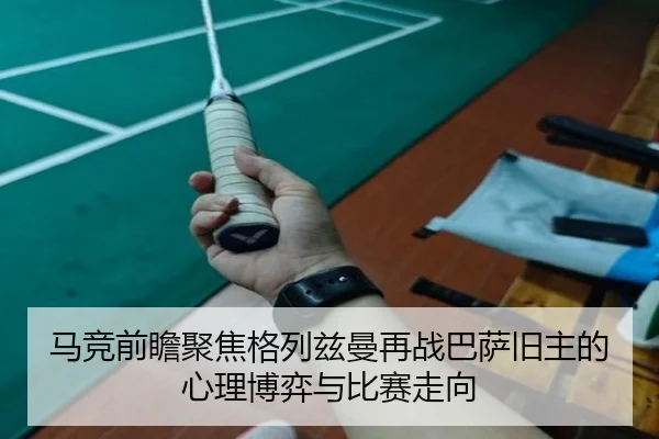马竞前瞻聚焦格列兹曼再战巴萨旧主的心理博弈与比赛走向
