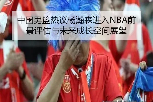 中国男篮热议杨瀚森进入NBA前景评估与未来成长空间展望