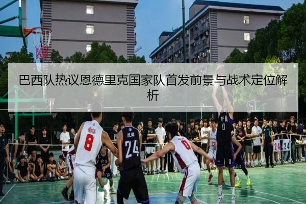 巴西队热议恩德里克国家队首发前景与战术定位解析