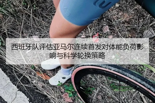 西班牙队评估亚马尔连续首发对体能负荷影响与科学轮换策略