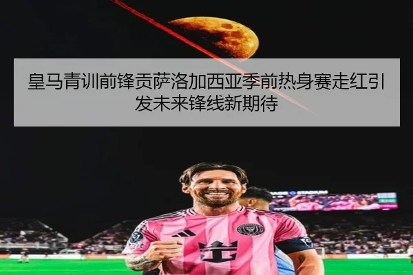 皇马青训前锋贡萨洛加西亚季前热身赛走红引发未来锋线新期待