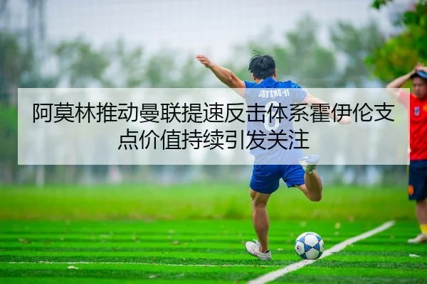 阿莫林推动曼联提速反击体系霍伊伦支点价值持续引发关注