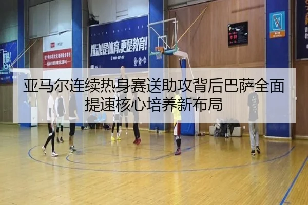亚马尔连续热身赛送助攻背后巴萨全面提速核心培养新布局