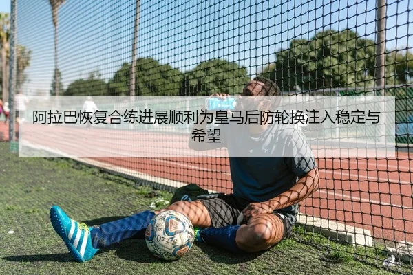 阿拉巴恢复合练进展顺利为皇马后防轮换注入稳定与希望