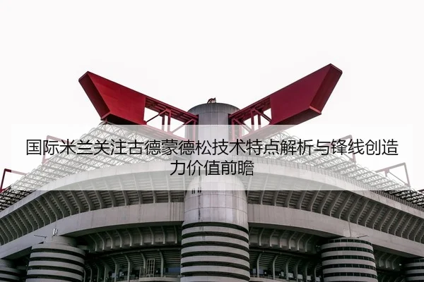 国际米兰关注古德蒙德松技术特点解析与锋线创造力价值前瞻